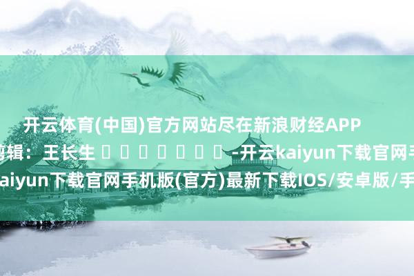 开云体育(中国)官方网站尽在新浪财经APP            						职守剪辑：王长生 							-开云kaiyun下载官网手机版(官方)最新下载IOS/安卓版/手机版APP