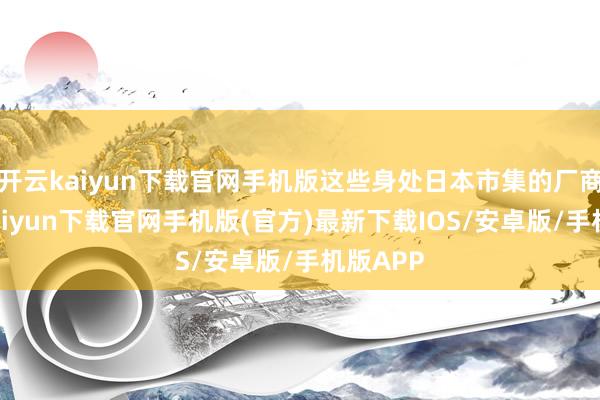 开云kaiyun下载官网手机版这些身处日本市集的厂商-开云kaiyun下载官网手机版(官方)最新下载IOS/安卓版/手机版APP