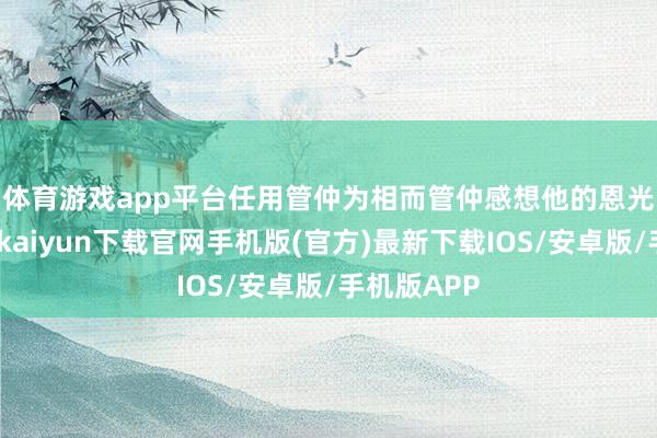 体育游戏app平台任用管仲为相　　而管仲感想他的恩光渥泽-开云kaiyun下载官网手机版(官方)最新下载IOS/安卓版/手机版APP