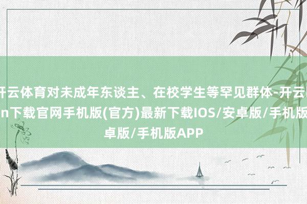 开云体育对未成年东谈主、在校学生等罕见群体-开云kaiyun下载官网手机版(官方)最新下载IOS/安卓版/手机版APP