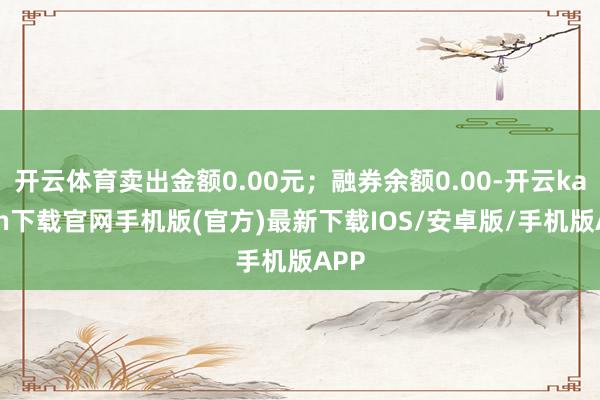 开云体育卖出金额0.00元；融券余额0.00-开云kaiyun下载官网手机版(官方)最新下载IOS/安卓版/手机版APP