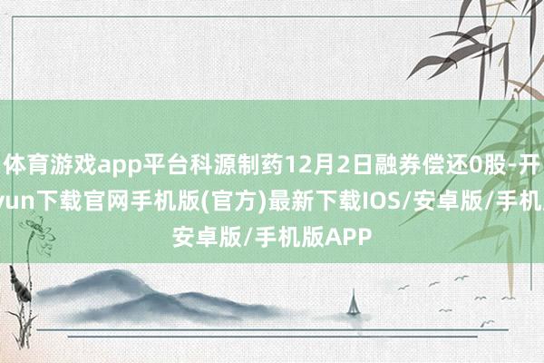 体育游戏app平台科源制药12月2日融券偿还0股-开云kaiyun下载官网手机版(官方)最新下载IOS/安卓版/手机版APP