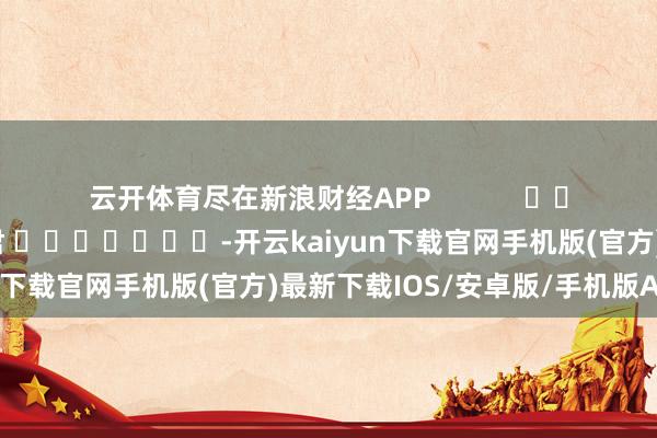 云开体育尽在新浪财经APP            						职守裁剪：卢昱君 							-开云kaiyun下载官网手机版(官方)最新下载IOS/安卓版/手机版APP