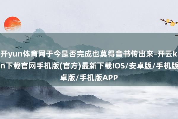 开yun体育网于今是否完成也莫得音书传出来-开云kaiyun下载官网手机版(官方)最新下载IOS/安卓版/手机版APP