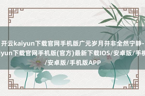 开云kaiyun下载官网手机版广元岁月并非全然宁静-开云kaiyun下载官网手机版(官方)最新下载IOS/安卓版/手机版APP