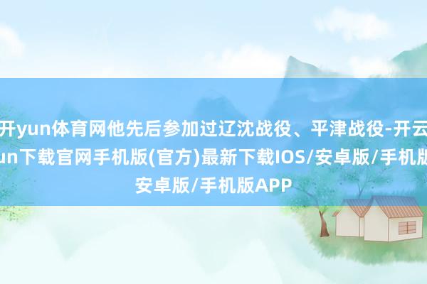 开yun体育网他先后参加过辽沈战役、平津战役-开云kaiyun下载官网手机版(官方)最新下载IOS/安卓版/手机版APP