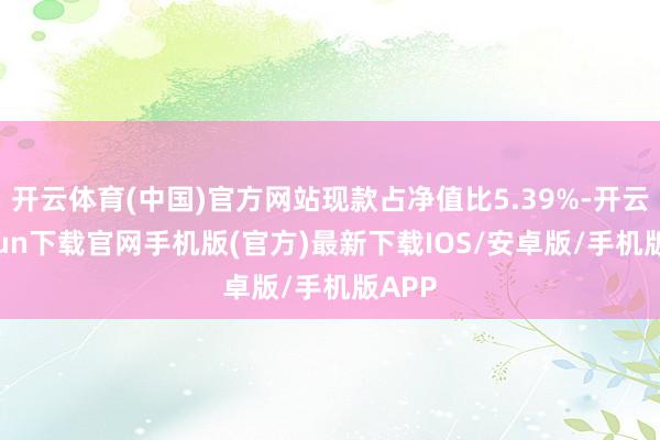 开云体育(中国)官方网站现款占净值比5.39%-开云kaiyun下载官网手机版(官方)最新下载IOS/安卓版/手机版APP