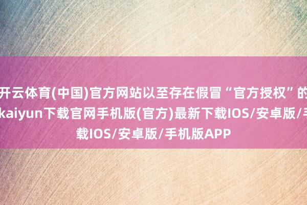 开云体育(中国)官方网站以至存在假冒“官方授权”的行径-开云kaiyun下载官网手机版(官方)最新下载IOS/安卓版/手机版APP