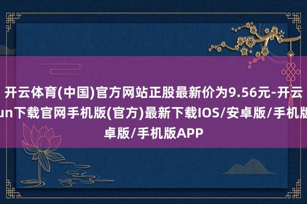 开云体育(中国)官方网站正股最新价为9.56元-开云kaiyun下载官网手机版(官方)最新下载IOS/安卓版/手机版APP