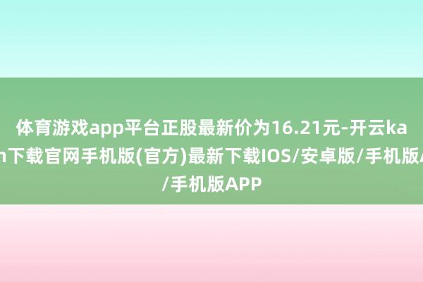 体育游戏app平台正股最新价为16.21元-开云kaiyun下载官网手机版(官方)最新下载IOS/安卓版/手机版APP