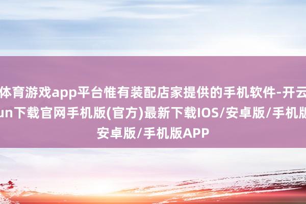 体育游戏app平台惟有装配店家提供的手机软件-开云kaiyun下载官网手机版(官方)最新下载IOS/安卓版/手机版APP