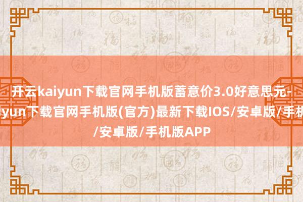 开云kaiyun下载官网手机版蓄意价3.0好意思元-开云kaiyun下载官网手机版(官方)最新下载IOS/安卓版/手机版APP