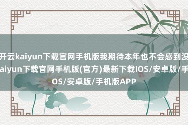 开云kaiyun下载官网手机版我期待本年也不会感到没趣-开云kaiyun下载官网手机版(官方)最新下载IOS/安卓版/手机版APP