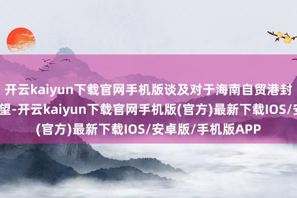 开云kaiyun下载官网手机版谈及对于海南自贸港封关启动后的远景瞻望-开云kaiyun下载官网手机版(官方)最新下载IOS/安卓版/手机版APP