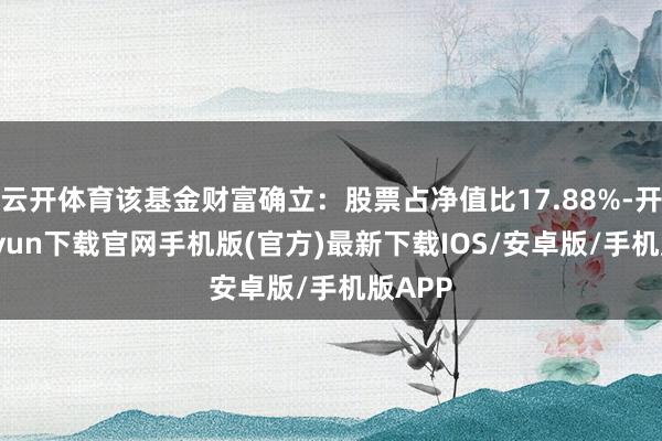 云开体育该基金财富确立：股票占净值比17.88%-开云kaiyun下载官网手机版(官方)最新下载IOS/安卓版/手机版APP