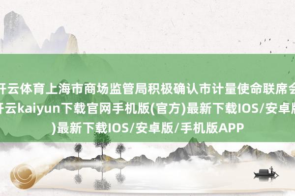 开云体育上海市商场监管局积极确认市计量使命联席会议平台作用-开云kaiyun下载官网手机版(官方)最新下载IOS/安卓版/手机版APP