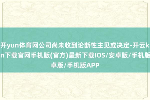 开yun体育网公司尚未收到论断性主见或决定-开云kaiyun下载官网手机版(官方)最新下载IOS/安卓版/手机版APP