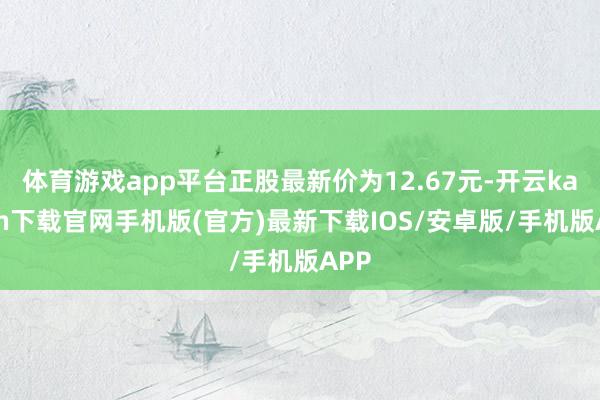 体育游戏app平台正股最新价为12.67元-开云kaiyun下载官网手机版(官方)最新下载IOS/安卓版/手机版APP