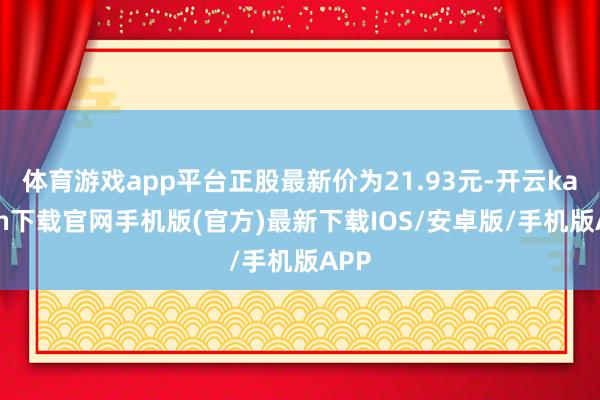 体育游戏app平台正股最新价为21.93元-开云kaiyun下载官网手机版(官方)最新下载IOS/安卓版/手机版APP