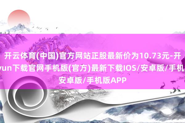 开云体育(中国)官方网站正股最新价为10.73元-开云kaiyun下载官网手机版(官方)最新下载IOS/安卓版/手机版APP