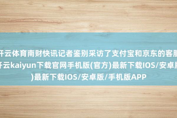 开云体育南财快讯记者鉴别采访了支付宝和京东的客服东说念主员-开云kaiyun下载官网手机版(官方)最新下载IOS/安卓版/手机版APP