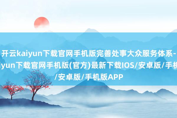 开云kaiyun下载官网手机版完善处事大众服务体系-开云kaiyun下载官网手机版(官方)最新下载IOS/安卓版/手机版APP