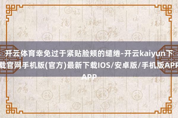 开云体育幸免过于紧贴脸颊的缱绻-开云kaiyun下载官网手机版(官方)最新下载IOS/安卓版/手机版APP