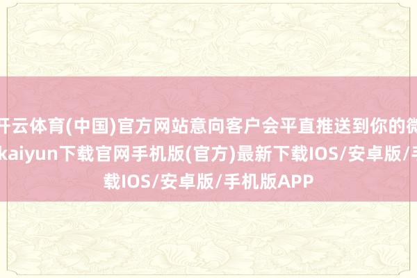 开云体育(中国)官方网站意向客户会平直推送到你的微信上-开云kaiyun下载官网手机版(官方)最新下载IOS/安卓版/手机版APP