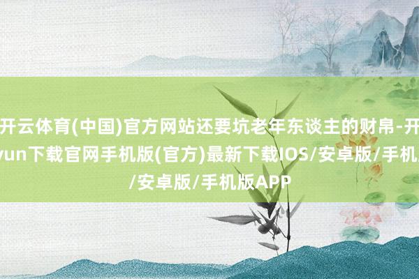 开云体育(中国)官方网站还要坑老年东谈主的财帛-开云kaiyun下载官网手机版(官方)最新下载IOS/安卓版/手机版APP