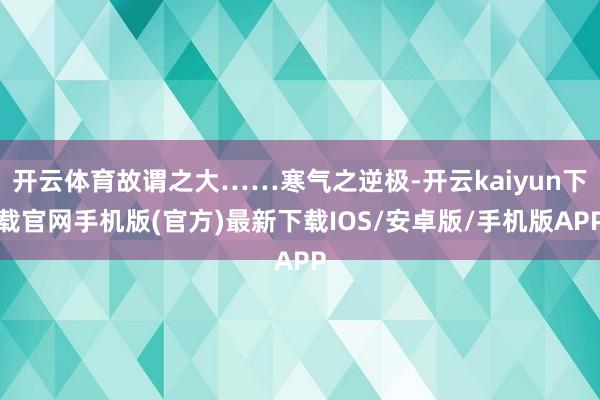 开云体育故谓之大……寒气之逆极-开云kaiyun下载官网手机版(官方)最新下载IOS/安卓版/手机版APP