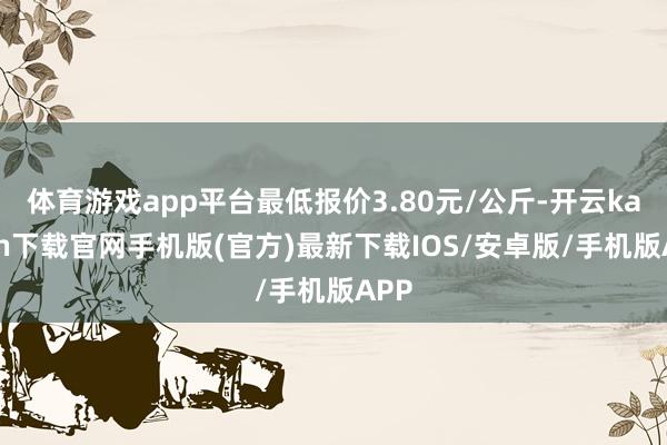 体育游戏app平台最低报价3.80元/公斤-开云kaiyun下载官网手机版(官方)最新下载IOS/安卓版/手机版APP