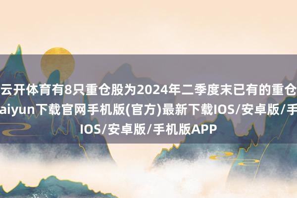 云开体育有8只重仓股为2024年二季度末已有的重仓股-开云kaiyun下载官网手机版(官方)最新下载IOS/安卓版/手机版APP