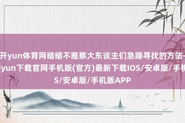 开yun体育网暗暗不雅察大东谈主们急躁寻找的方法-开云kaiyun下载官网手机版(官方)最新下载IOS/安卓版/手机版APP