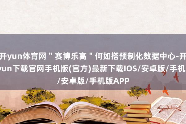 开yun体育网＂赛博乐高＂何如搭预制化数据中心-开云kaiyun下载官网手机版(官方)最新下载IOS/安卓版/手机版APP