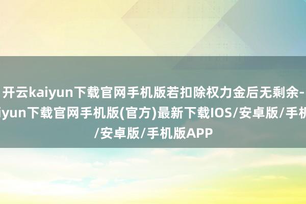 开云kaiyun下载官网手机版若扣除权力金后无剩余-开云kaiyun下载官网手机版(官方)最新下载IOS/安卓版/手机版APP