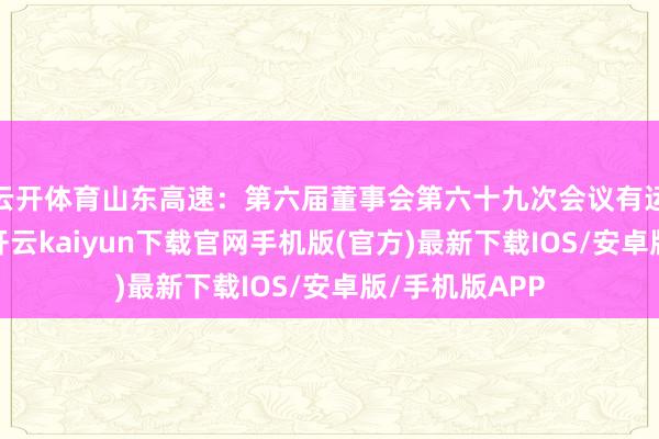 云开体育山东高速：第六届董事会第六十九次会议有运筹帷幄公告-开云kaiyun下载官网手机版(官方)最新下载IOS/安卓版/手机版APP