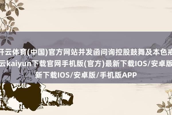 开云体育(中国)官方网站并发函问询控股鼓舞及本色戒指东谈主-开云kaiyun下载官网手机版(官方)最新下载IOS/安卓版/手机版APP