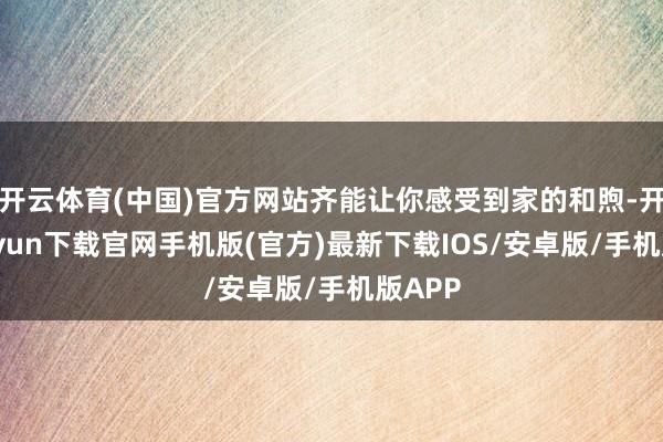 开云体育(中国)官方网站齐能让你感受到家的和煦-开云kaiyun下载官网手机版(官方)最新下载IOS/安卓版/手机版APP