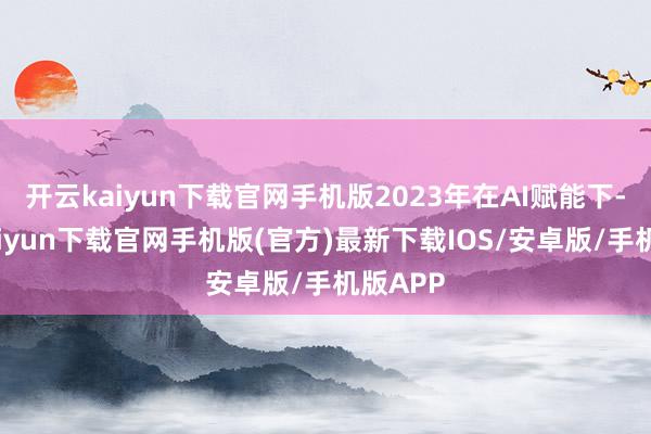 开云kaiyun下载官网手机版2023年在AI赋能下-开云kaiyun下载官网手机版(官方)最新下载IOS/安卓版/手机版APP