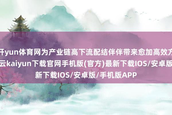 开yun体育网为产业链高下流配结伴伴带来愈加高效方便的就业-开云kaiyun下载官网手机版(官方)最新下载IOS/安卓版/手机版APP