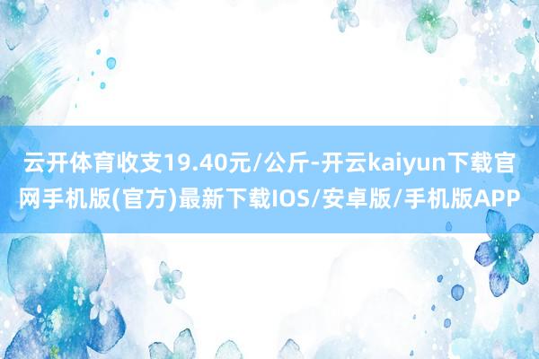 云开体育收支19.40元/公斤-开云kaiyun下载官网手机版(官方)最新下载IOS/安卓版/手机版APP