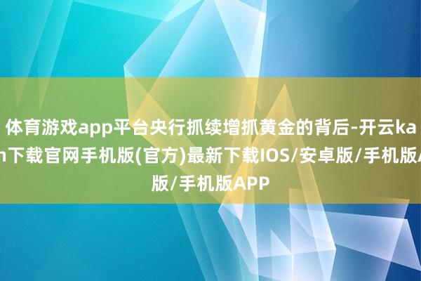 体育游戏app平台央行抓续增抓黄金的背后-开云kaiyun下载官网手机版(官方)最新下载IOS/安卓版/手机版APP